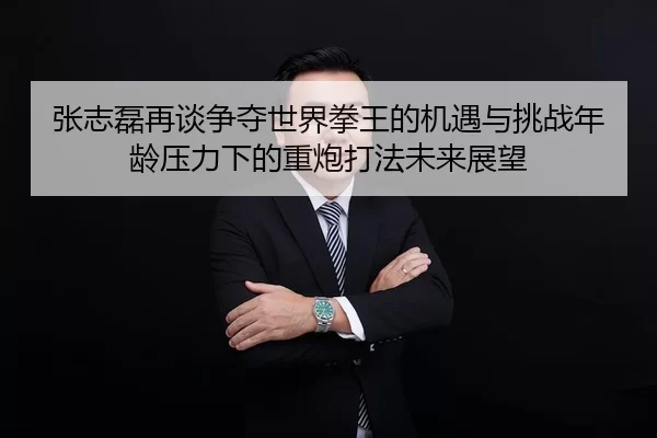 张志磊再谈争夺世界拳王的机遇与挑战年龄压力下的重炮打法未来展望