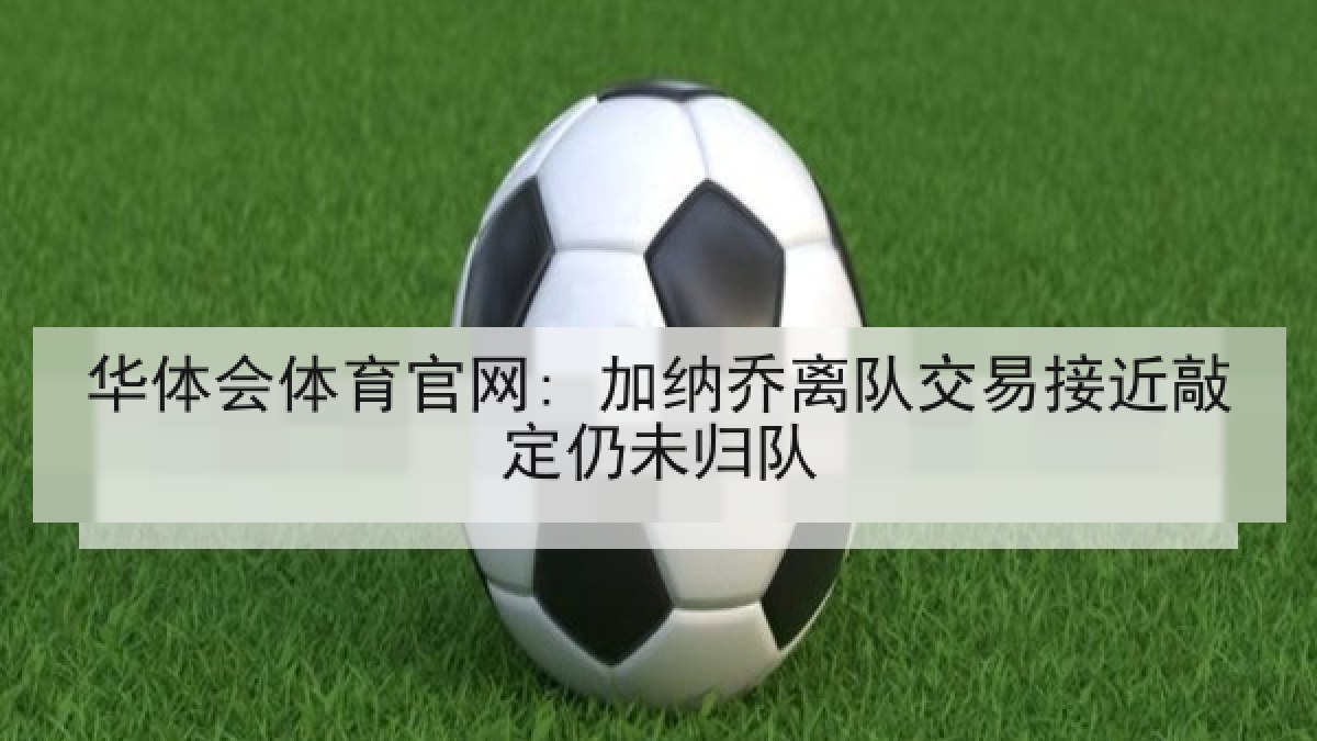 华体会体育官网: 加纳乔离队交易接近敲定仍未归队