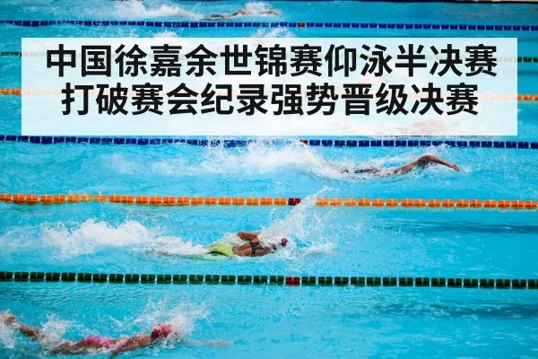 中国徐嘉余世锦赛仰泳半决赛打破赛会纪录强势晋级决赛