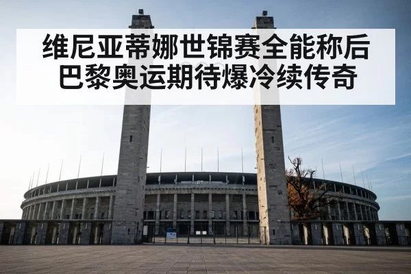 维尼亚蒂娜世锦赛全能称后巴黎奥运期待爆冷续传奇