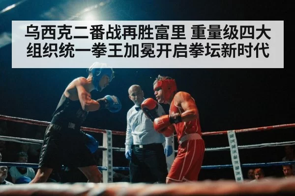 乌西克二番战再胜富里 重量级四大组织统一拳王加冕开启拳坛新时代