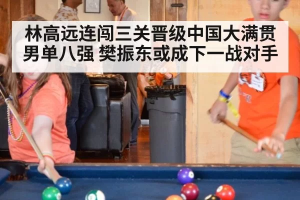 林高远连闯三关晋级中国大满贯男单八强 樊振东或成下一战对手
