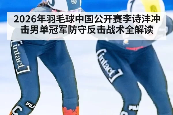 2026年羽毛球中国公开赛李诗沣冲击男单冠军防守反击战术全解读